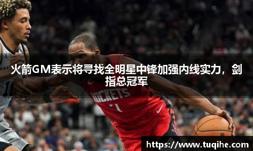 火箭GM表示将寻找全明星中锋加强内线实力，剑指总冠军