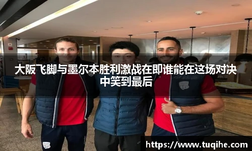 大阪飞脚与墨尔本胜利激战在即谁能在这场对决中笑到最后